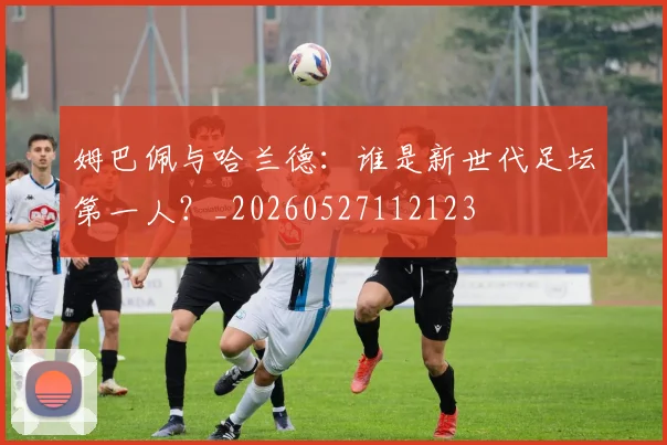 姆巴佩与哈兰德：谁是新世代足坛第一人？_20260527112123