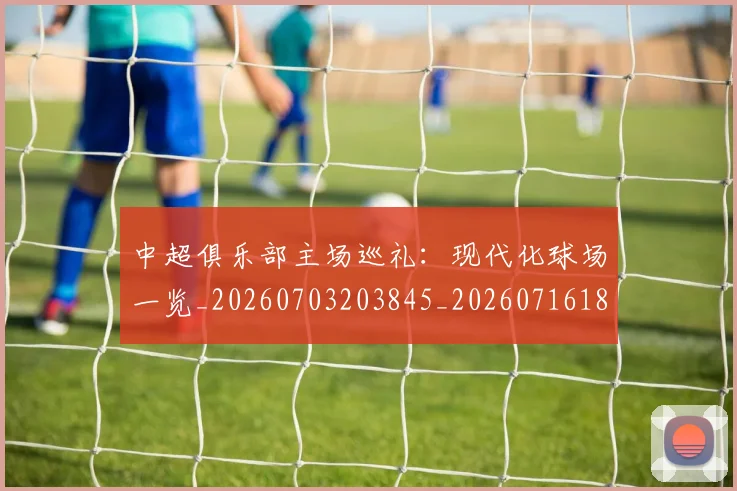 中超俱乐部主场巡礼:现代化球场一览_20260703203845_20260716185023