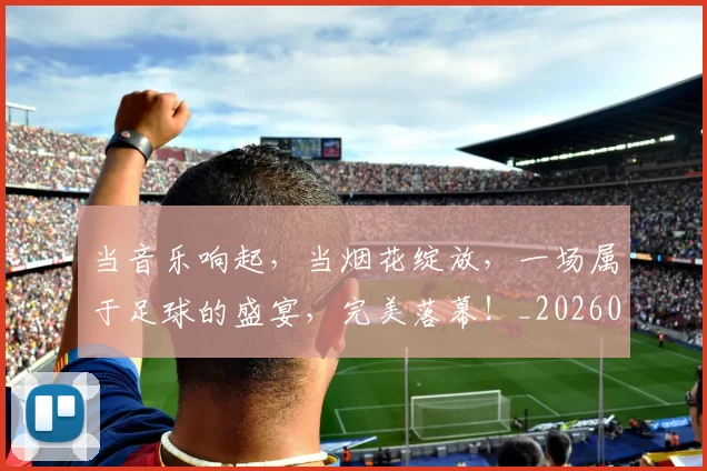 当音乐响起,当烟花绽放,一场属于足球的盛宴,完美落幕!_20260704172247