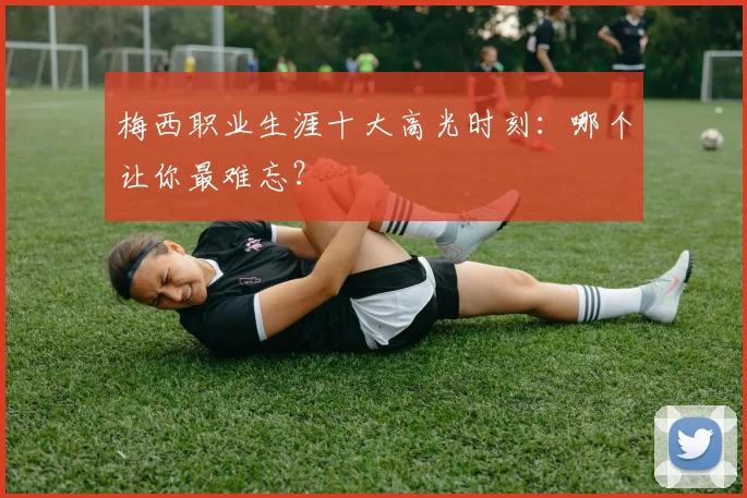 梅西职业生涯十大高光时刻：哪个让你最难忘？