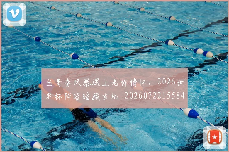 当青春风暴遇上老将情怀,2026世界杯阵容暗藏玄机_20260722155848
