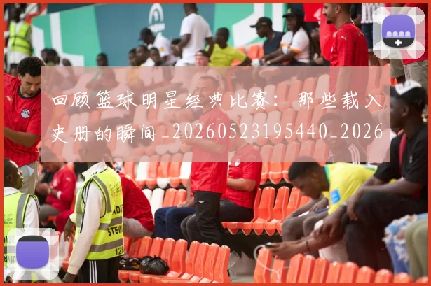回顾篮球明星经典比赛：那些载入史册的瞬间_20260523195440_20260704170557