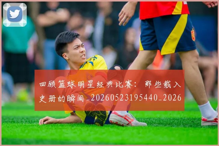 回顾篮球明星经典比赛：那些载入史册的瞬间_20260523195440_20260720180323